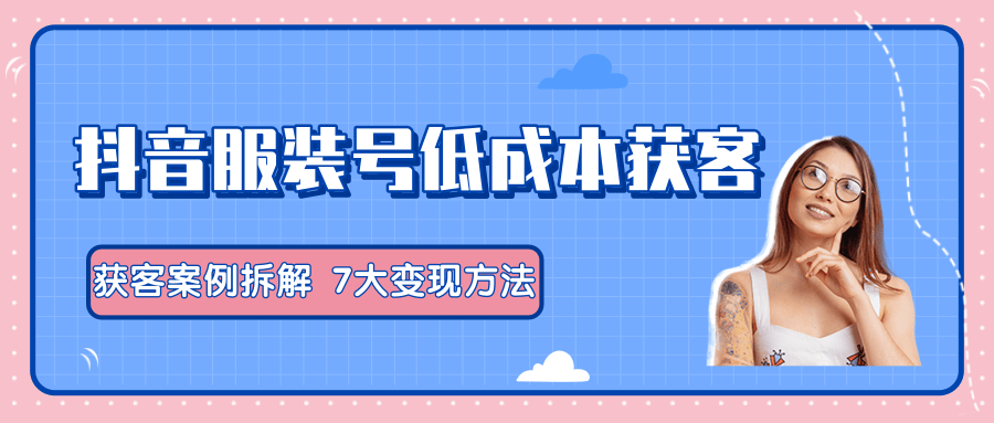 服装抖音号+获客的案例拆解，13种低成本获客方式，7大变现方法，直接上干货！-大兵轻创资源库