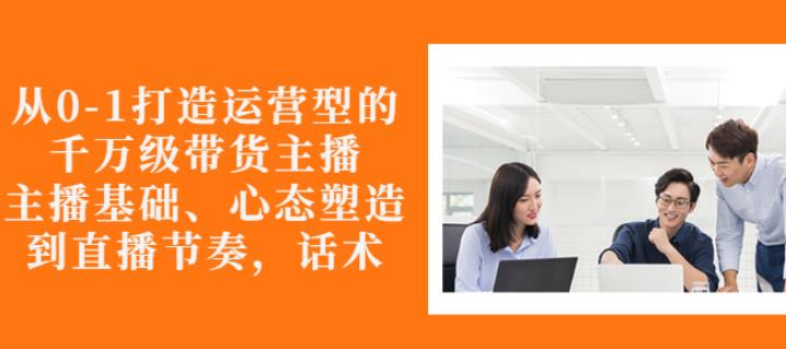 从0-1打造运营型的带货主播：主播基础、心态塑造，能力培养到直播节奏，话术进行全面讲-大兵轻创资源库