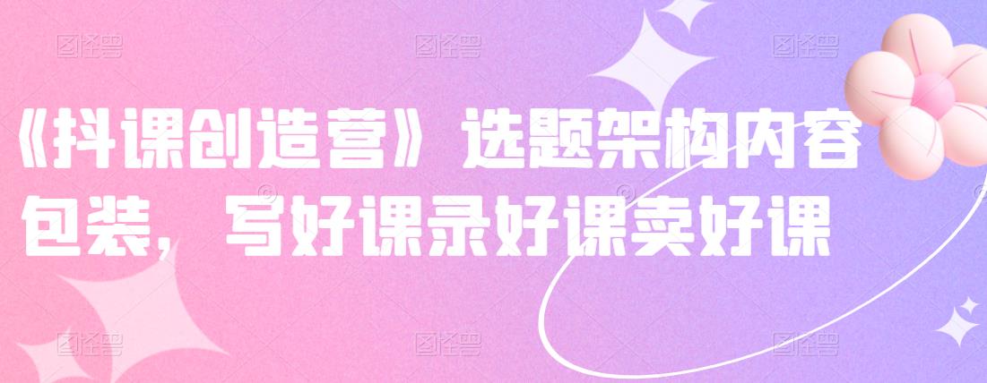 《抖课创造营》选题架构内容包装，写好课录好课卖好课-大兵轻创资源库