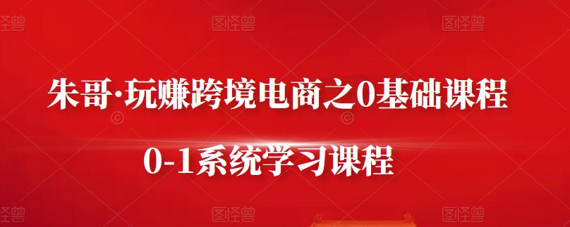 朱哥·玩赚跨境电商之0基础课程，0-1系统学习课程-大兵轻创资源库
