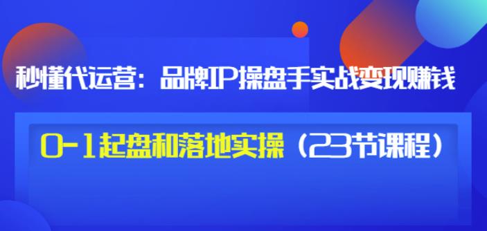 秒懂代运营：品牌IP操盘手实战赚钱，0-1起盘和落地实操（23节课程）价值199-大兵轻创资源库