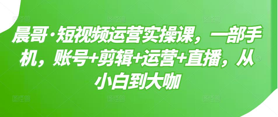 晨哥·短视频运营实操课，一部手机，账号+剪辑+运营+直播，从小白到大咖-大兵轻创资源库