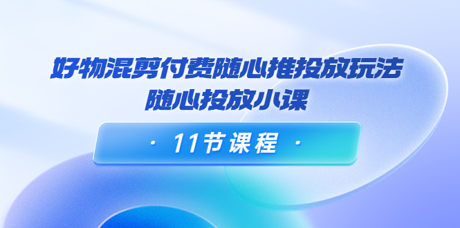 好物混剪付费随心推投放玩法，随心投放小课（11节课程）-大兵轻创资源库