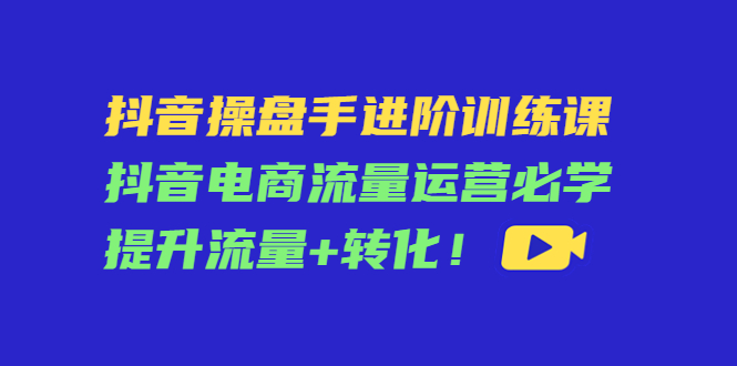 抖音操盘手进阶训练课：抖音电商流量运营必学，提升流量+转化-大兵轻创资源库