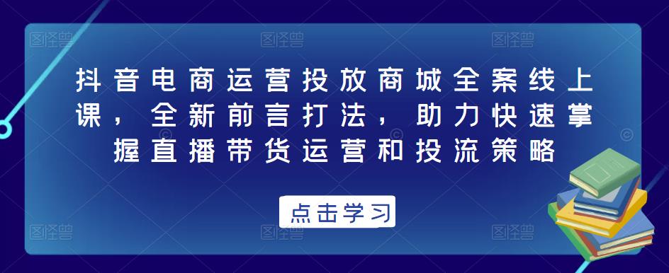 抖音电商运营投放商城全案线上课，全新前言打法，助力快速掌握直播带货运营和投流策略-大兵轻创资源库