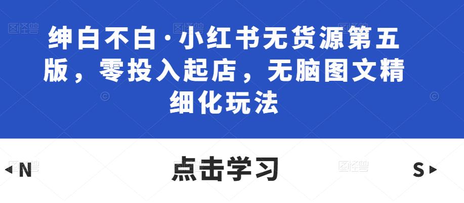 绅白不白·小红书无货源第五版，零投入起店，无脑图文精细化玩法-大兵轻创资源库