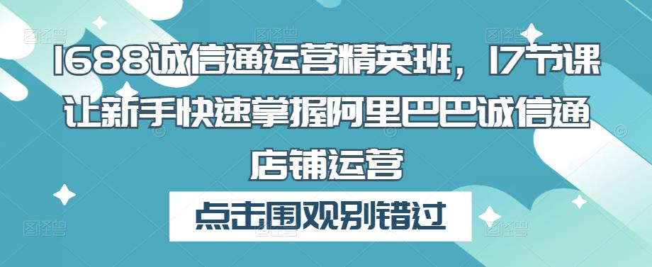 1688诚信通运营精英班，17节课让新手快速掌握阿里巴巴诚信通店铺运营-大兵轻创资源库