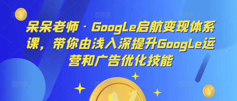 呆呆老师·Google启航变现体系课，带你由浅入深提升Google运营和广告优化技能-大兵轻创资源库