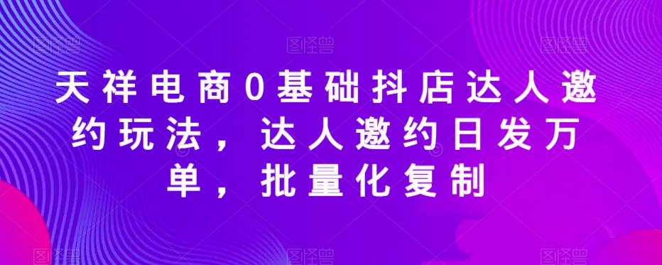 天祥电商0基础抖店达人邀约玩法，达人邀约日发万单，批量化复制-大兵轻创资源库