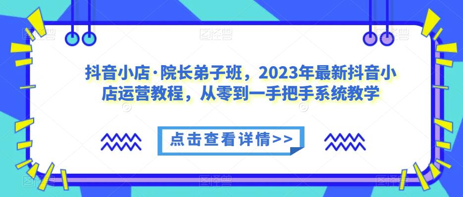 抖音小店·院长弟子班，2023年最新抖音小店运营教程，从零到一手把手系统教学-大兵轻创资源库