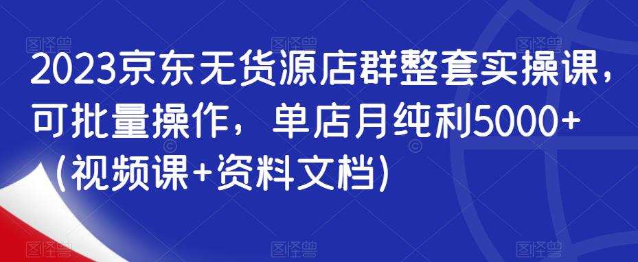 2023京东无货源店群整套实操课，可批量操作，单店月纯利5000+（视频课+资料文档）-大兵轻创资源库