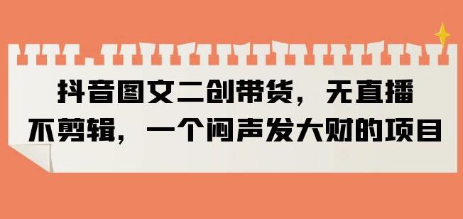 抖音图文二创带货，无直播，不剪辑，一个闷声发大财的项目【揭秘】-大兵轻创资源库