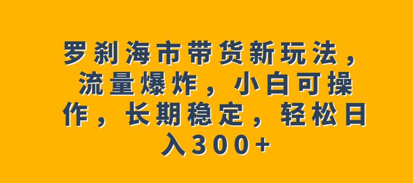 罗刹海市带货新玩法，流量爆炸，小白可操作，长期稳定，轻松日入300+【揭秘】-大兵轻创资源库