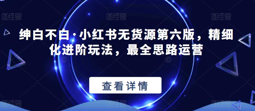 绅白不白·小红书无货源第六版，精细化进阶玩法，最全思路运营-大兵轻创资源库