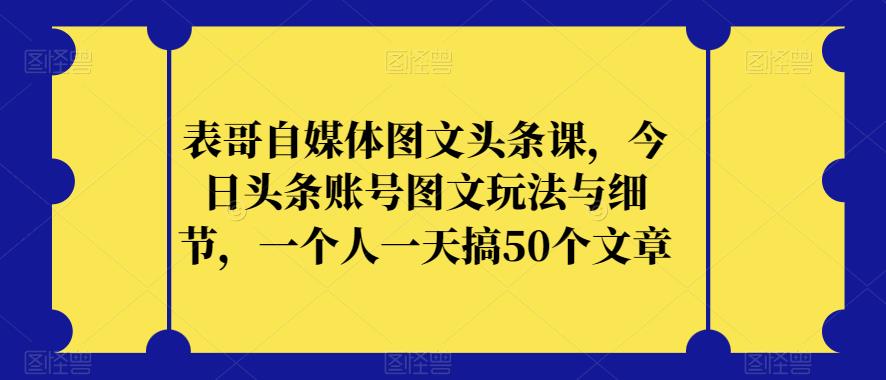表哥自媒体图文头条课，今日头条账号图文玩法与细节，一个人一天搞50个文章-大兵轻创资源库