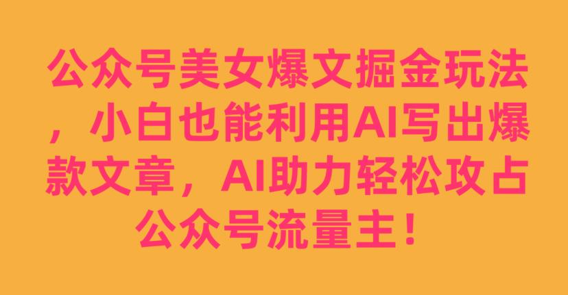 公众号美女爆文掘金玩法，小白也能利用AI写出爆款文章，AI助力轻松攻占公众号流量主【揭秘】-大兵轻创资源库