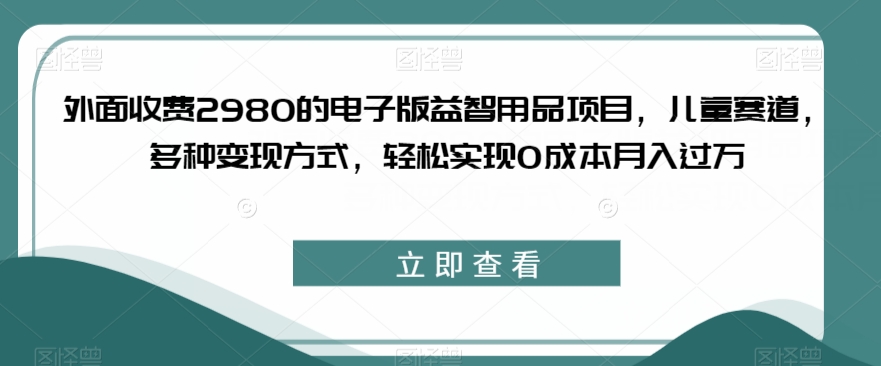 外面收费2980的电子版益智用品项目，儿童赛道，多种变现方式，轻松实现0成本月入过万【揭秘】-大兵轻创资源库