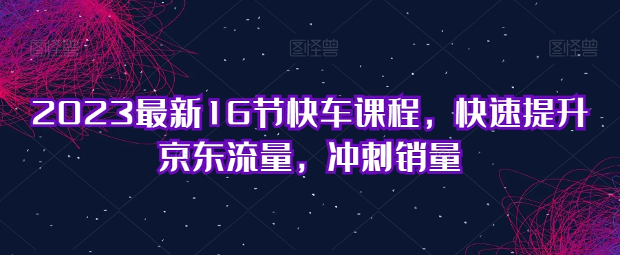 2023最新16节快车课程，快速提升京东流量，冲刺销量-大兵轻创资源库
