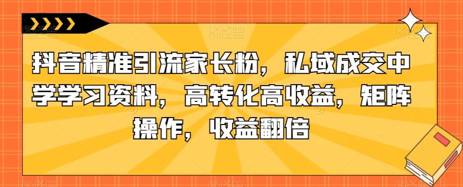 抖音精准引流家长粉，私域成交中学学习资料，高转化高收益，矩阵操作，收益翻倍【揭秘】-大兵轻创资源库