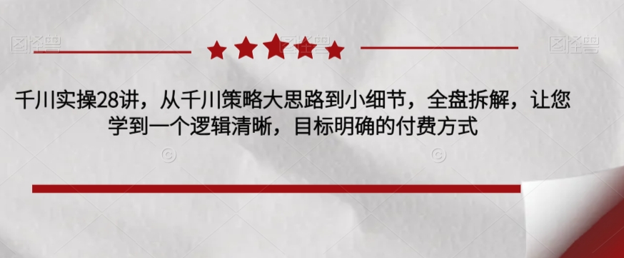 千川实操28讲，从千川策略大思路到小细节，全盘拆解，让您学到一个逻辑清晰，目标明确的付费方式-大兵轻创资源库