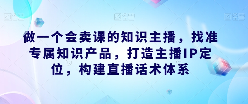 做一个会卖课的知识主播，找准专属知识产品，打造主播IP定位，构建直播话术体系-大兵轻创资源库