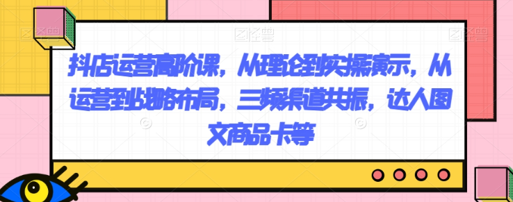 抖店运营高阶课，从理论到实操演示，从运营到战略布局，三频渠道共振，达人图文商品卡等-大兵轻创资源库