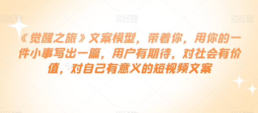 《觉醒之旅》文案模型，带着你，用你的一件小事写出一篇，用户有期待，对社会有价值，对自己有意义的短视频文案-大兵轻创资源库