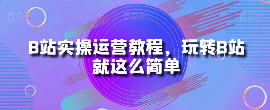 B站实操运营教程，玩转B站就这么简单-大兵轻创资源库