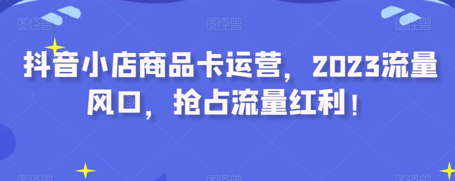 抖音小店商品卡运营，2023流量风口，抢占流量红利！-大兵轻创资源库