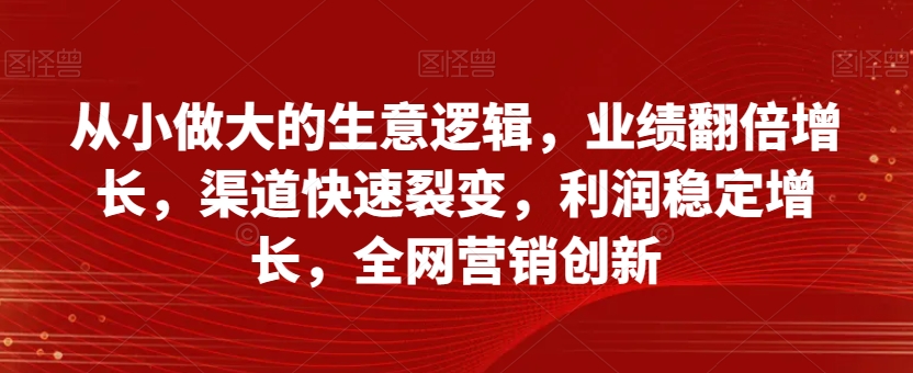从小做大的生意逻辑，业绩翻倍增长，渠道快速裂变，利润稳定增长，全网营销创新-大兵轻创资源库