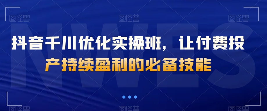 抖音千川优化实操班，让付费投产持续盈利的必备技能-大兵轻创资源库