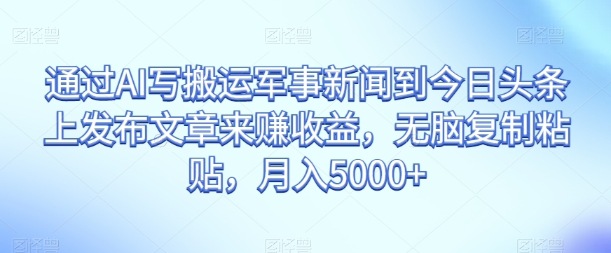 通过AI写搬运军事新闻到今日头条上发布文章来赚收益，无脑复制粘贴，月入5000+【揭秘】-大兵轻创资源库