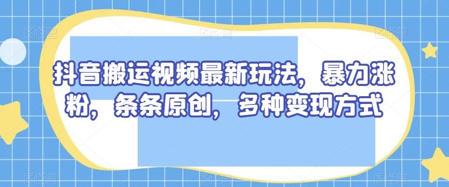 抖音搬运视频最新玩法，暴力涨粉，条条原创，多种变现方式【揭秘】-大兵轻创资源库