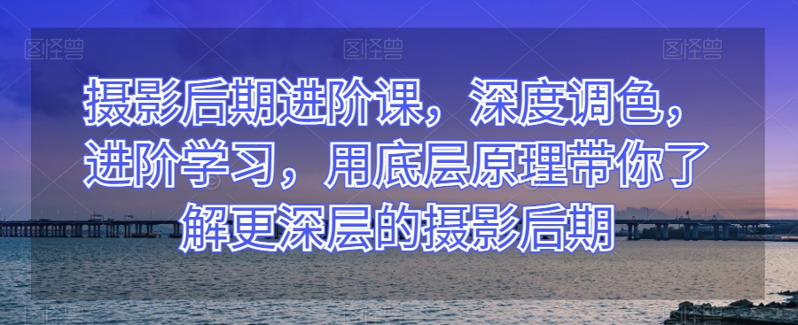 摄影后期进阶课，深度调色，进阶学习，用底层原理带你了解更深层的摄影后期-大兵轻创资源库