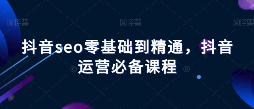 抖音seo零基础到精通，抖音运营必备课程-大兵轻创资源库