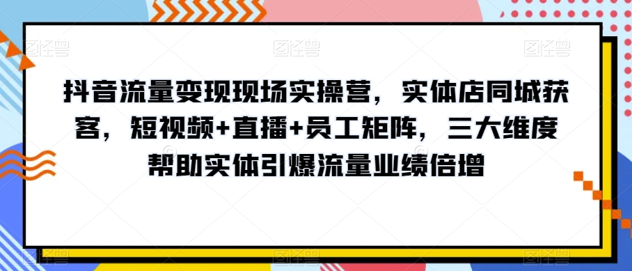 抖音流量变现现场实操营，实体店同城获客，短视频+直播+员工矩阵，三大维度帮助实体引爆流量业绩倍增-大兵轻创资源库