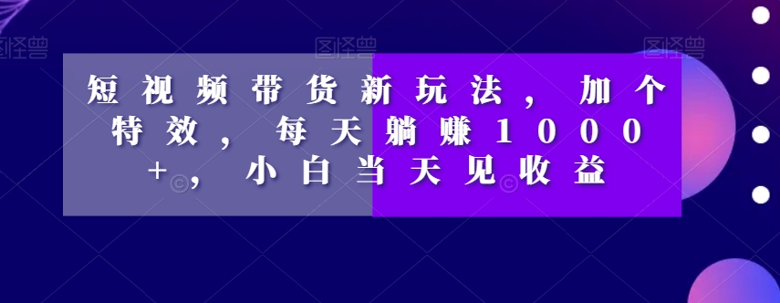 短视频带货新玩法，加个特效，每天躺赚1000+，小白当天见收益【揭秘】-大兵轻创资源库