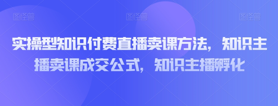实操型知识付费直播卖课方法，知识主播卖课成交公式，知识主播孵化-大兵轻创资源库