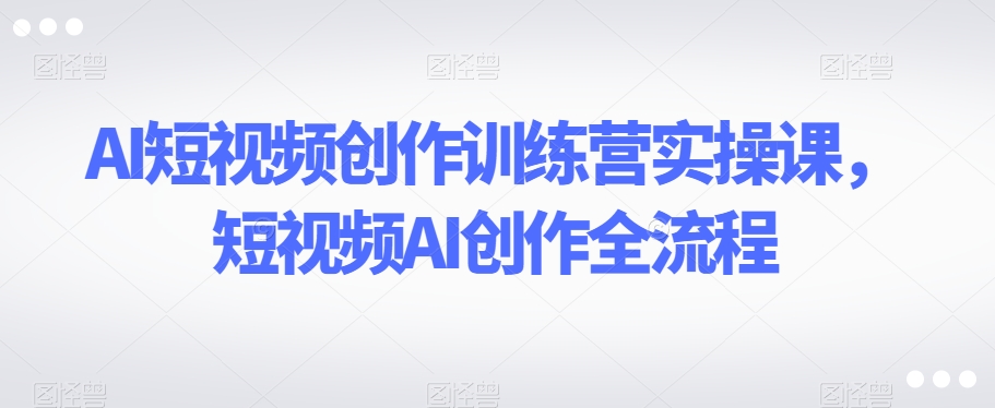 AI短视频创作训练营实操课，短视频AI创作全流程-大兵轻创资源库