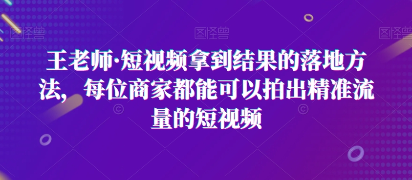 王老师·短视频拿到结果的落地方法，每位商家都能可以拍出精准流量的短视频-大兵轻创资源库
