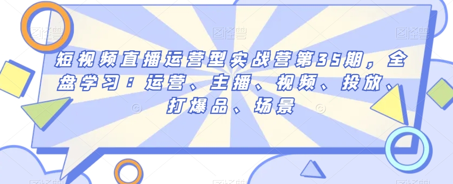 短视频直播运营型实战营第35期，全盘学习：运营、主播、视频、投放、打爆品、场景-大兵轻创资源库