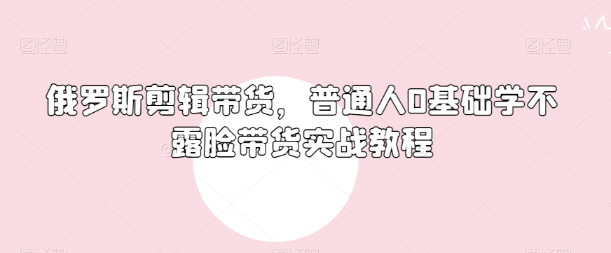 俄罗斯产品剪辑带货，普通人0基础学不露脸带货实战教程-大兵轻创资源库