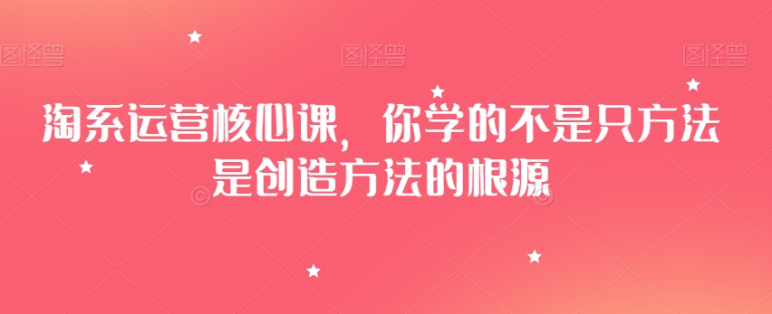 淘系运营核心课，你学的不是只方法是创造方法的根源-大兵轻创资源库