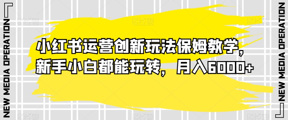 小红书运营创新玩法保姆教学，新手小白都能玩转，月入6000+【揭秘】-大兵轻创资源库