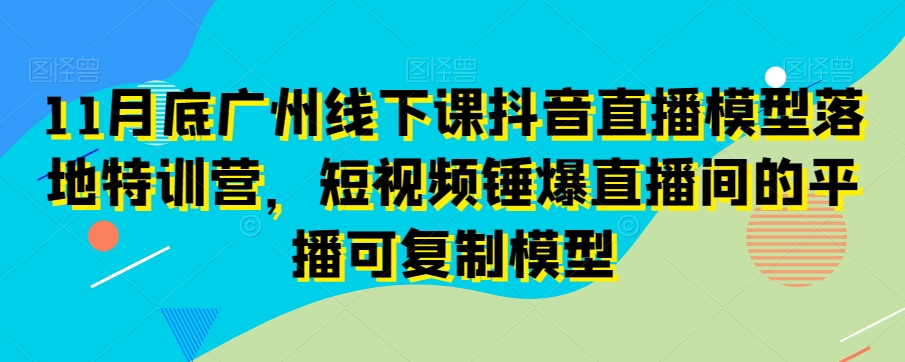 11月底广州线下课抖音直播模型落地特训营，短视频锤爆直播间的平播可复制模型-大兵轻创资源库