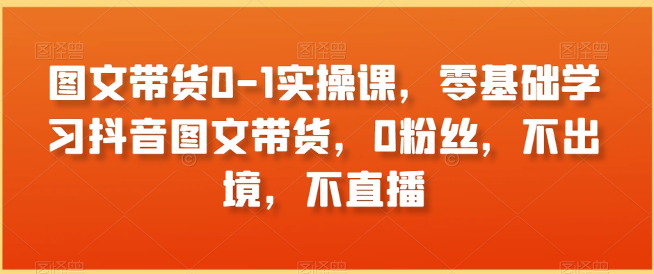 图文带货0-1实操课，零基础学习抖音图文带货，0粉丝，不出境，不直播-大兵轻创资源库