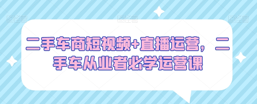 二手车商短视频+直播运营，二手车从业者必学运营课-大兵轻创资源库
