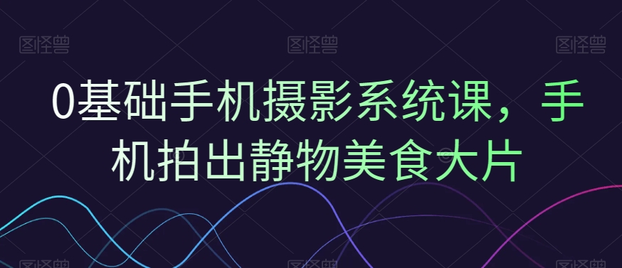 0基础手机摄影系统课，手机拍出静物美食大片-大兵轻创资源库