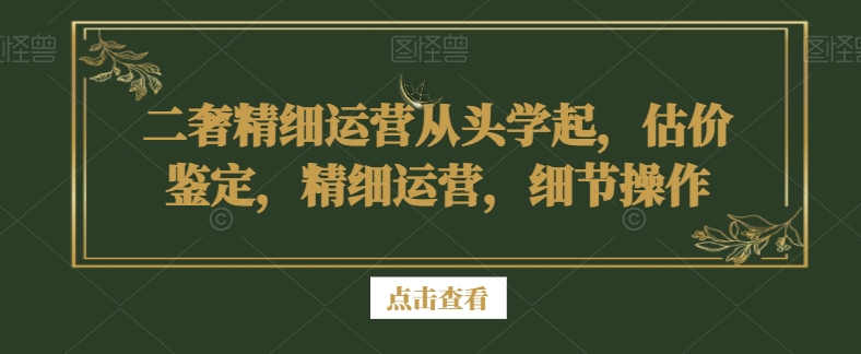 二奢精细运营从头学起，估价鉴定，精细运营，细节操作-大兵轻创资源库