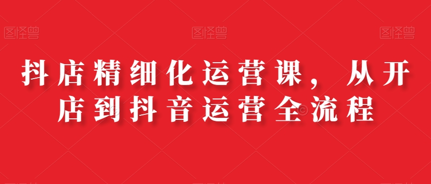抖店精细化运营课，从开店到抖音运营全流程-大兵轻创资源库